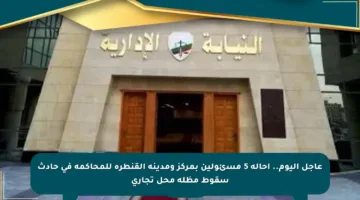 عاجل اليوم.. إحالة 5 مسئولين بمركز ومدينة القنطرة للمحاكمة في حادث سقوط مظلة محل تجاري